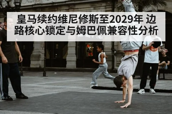 皇马续约维尼修斯至2029年 边路核心锁定与姆巴佩兼容性分析