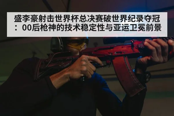 盛李豪射击世界杯总决赛破世界纪录夺冠:00后枪神的技术稳定性与亚运卫冕前景